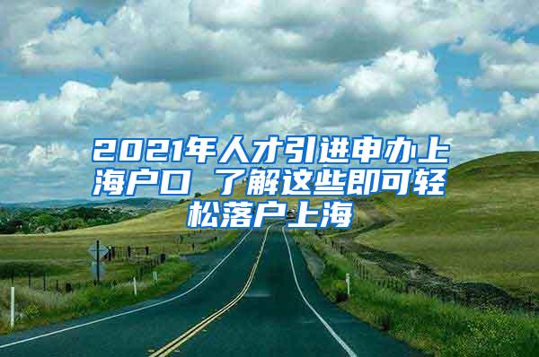 2021年人才引进申办上海户口 了解这些即可轻松落户上海