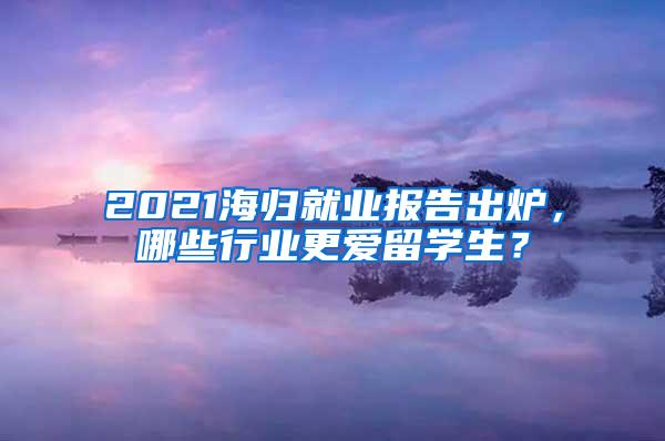 2021海归就业报告出炉，哪些行业更爱留学生？