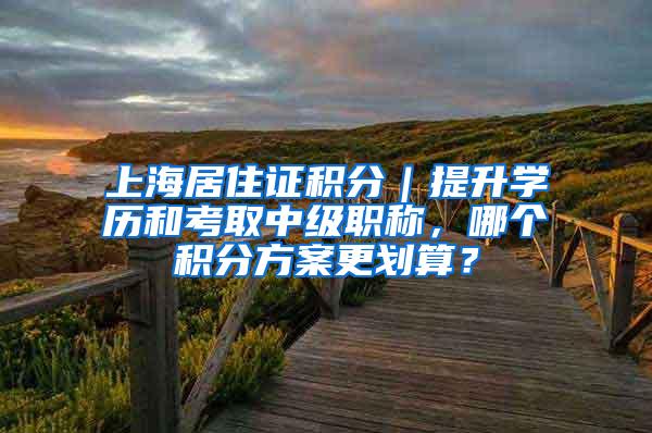 上海居住证积分｜提升学历和考取中级职称，哪个积分方案更划算？