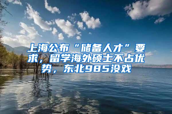 上海公布“储备人才”要求，留学海外硕士不占优势，东北985没戏