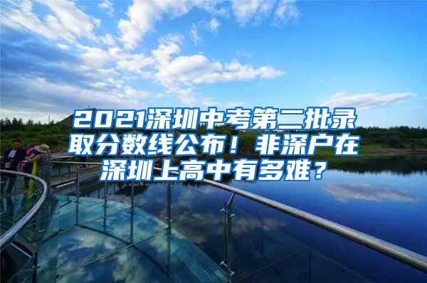 2021深圳中考第二批录取分数线公布！非深户在深圳上高中有多难？