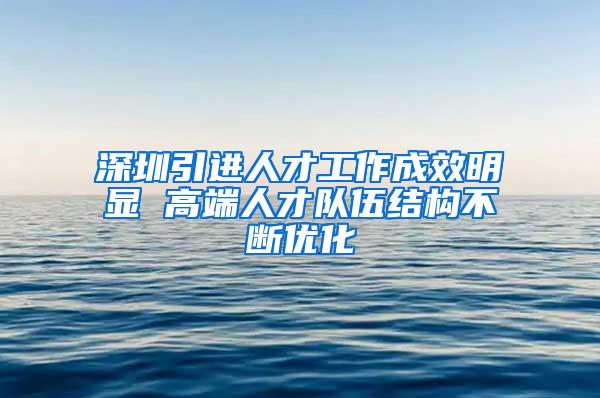 深圳引进人才工作成效明显 高端人才队伍结构不断优化