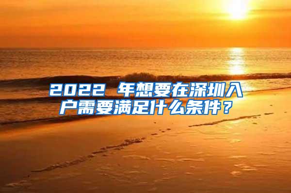 2022 年想要在深圳入户需要满足什么条件？