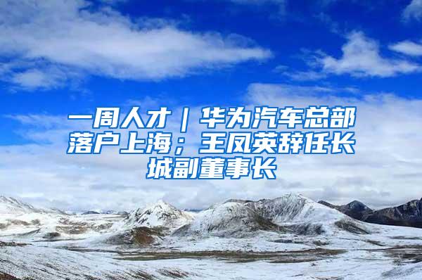 一周人才｜华为汽车总部落户上海；王凤英辞任长城副董事长