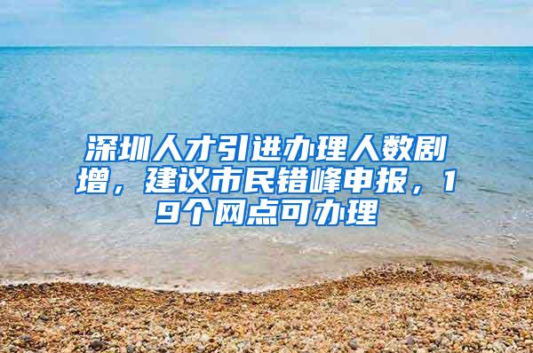 深圳人才引进办理人数剧增，建议市民错峰申报，19个网点可办理