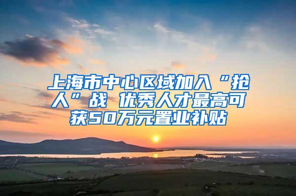 上海市中心区域加入“抢人”战 优秀人才最高可获50万元置业补贴