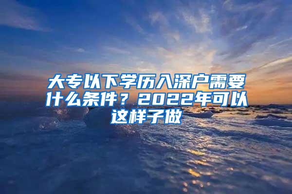 大专以下学历入深户需要什么条件？2022年可以这样子做