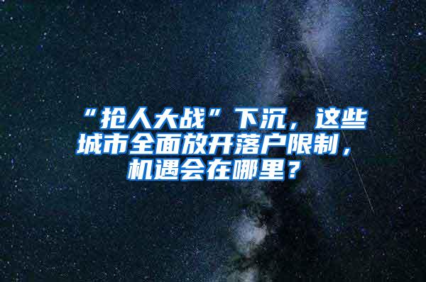 “抢人大战”下沉，这些城市全面放开落户限制，机遇会在哪里？