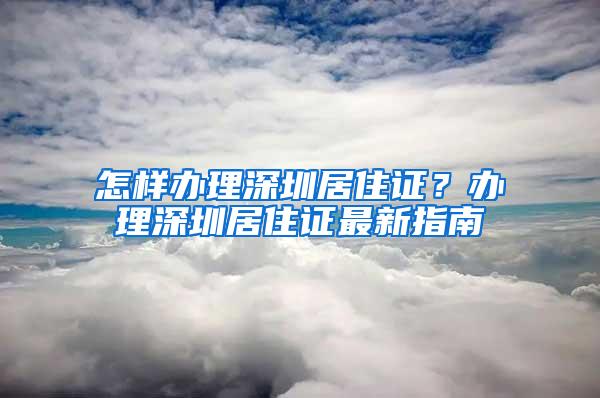 怎样办理深圳居住证？办理深圳居住证最新指南