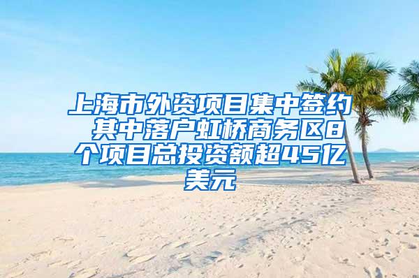 上海市外资项目集中签约 其中落户虹桥商务区8个项目总投资额超45亿美元