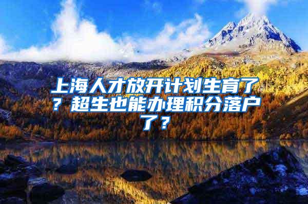 上海人才放开计划生育了？超生也能办理积分落户了？