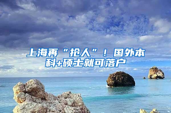 上海再“抢人”！国外本科+硕士就可落户