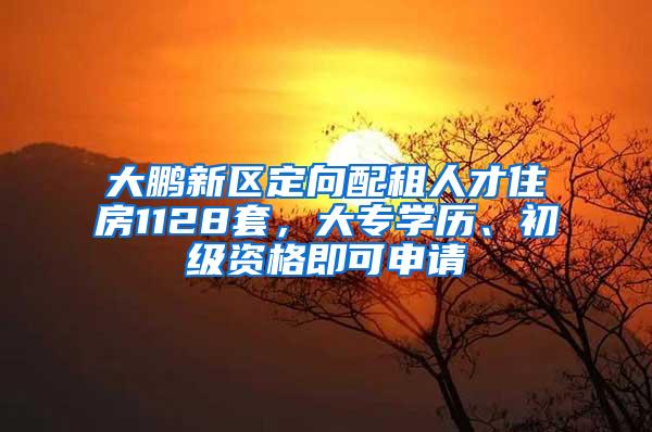 大鹏新区定向配租人才住房1128套，大专学历、初级资格即可申请