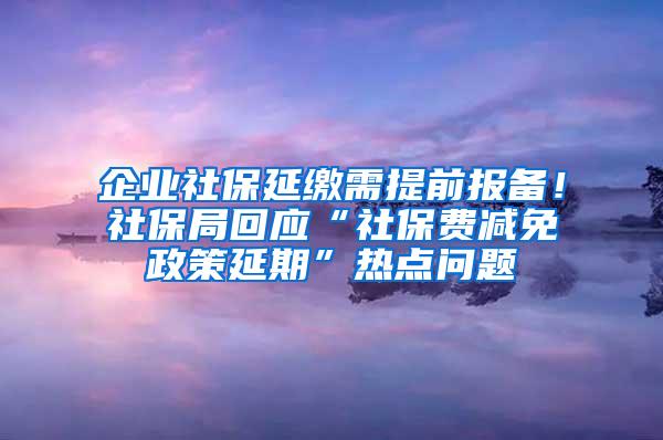 企业社保延缴需提前报备！社保局回应“社保费减免政策延期”热点问题