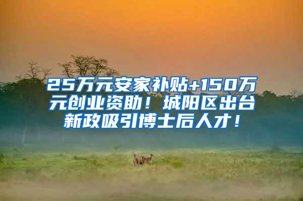 25万元安家补贴+150万元创业资助！城阳区出台新政吸引博士后人才！