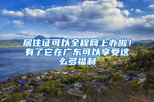 居住证可以全程网上办啦！有了它在广东可以享受这么多福利