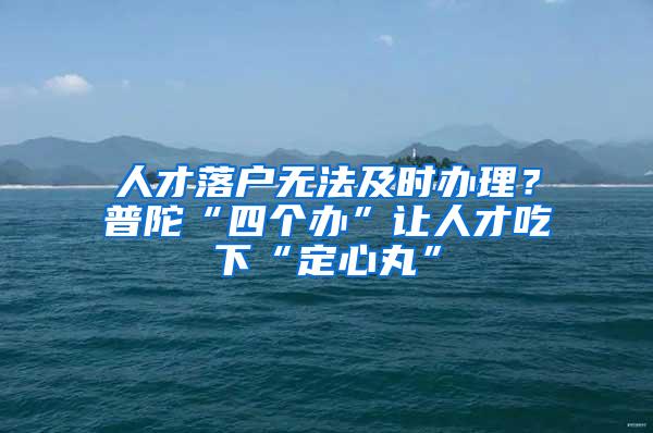 人才落户无法及时办理？普陀“四个办”让人才吃下“定心丸”