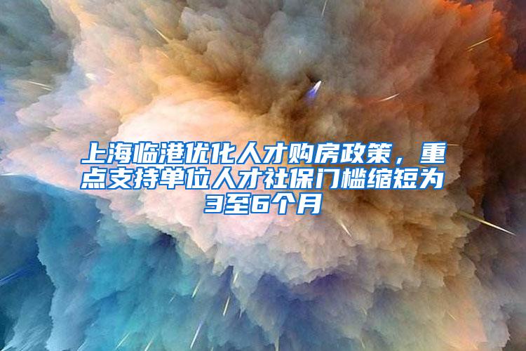 上海临港优化人才购房政策，重点支持单位人才社保门槛缩短为3至6个月