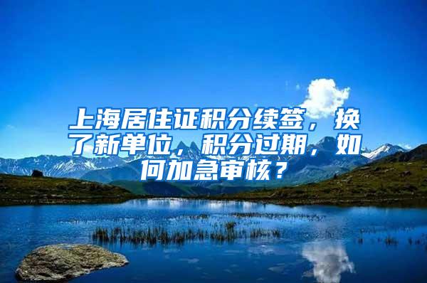 上海居住证积分续签，换了新单位，积分过期，如何加急审核？