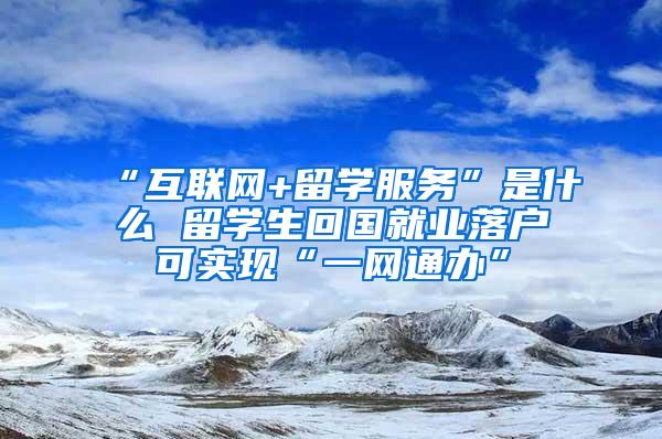 “互联网+留学服务”是什么 留学生回国就业落户可实现“一网通办”