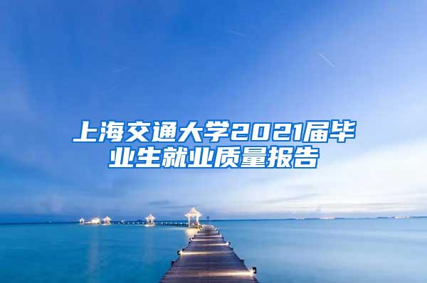 上海交通大学2021届毕业生就业质量报告