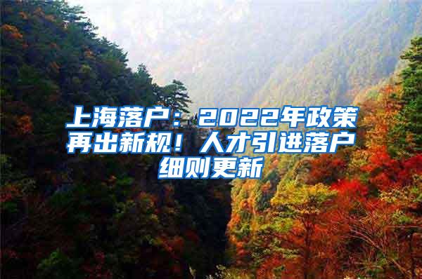 上海落户：2022年政策再出新规！人才引进落户细则更新