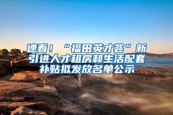 速看！“福田英才荟”新引进人才租房和生活配套补贴拟发放名单公示