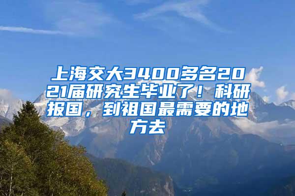 上海交大3400多名2021届研究生毕业了！科研报国，到祖国最需要的地方去