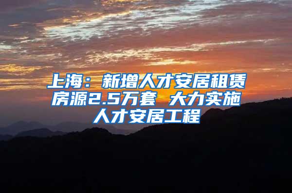 上海：新增人才安居租赁房源2.5万套 大力实施人才安居工程