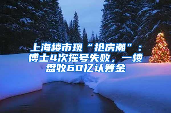 上海楼市现“抢房潮”：博士4次摇号失败，一楼盘收60亿认筹金