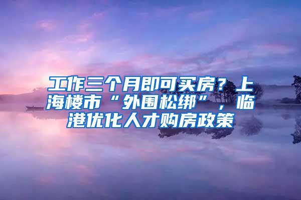 工作三个月即可买房？上海楼市“外围松绑”，临港优化人才购房政策