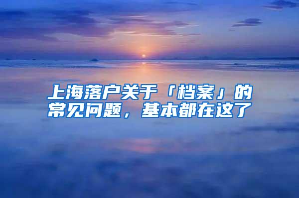 上海落户关于「档案」的常见问题，基本都在这了