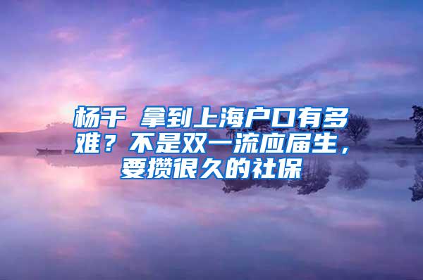 杨千嬅拿到上海户口有多难？不是双一流应届生，要攒很久的社保