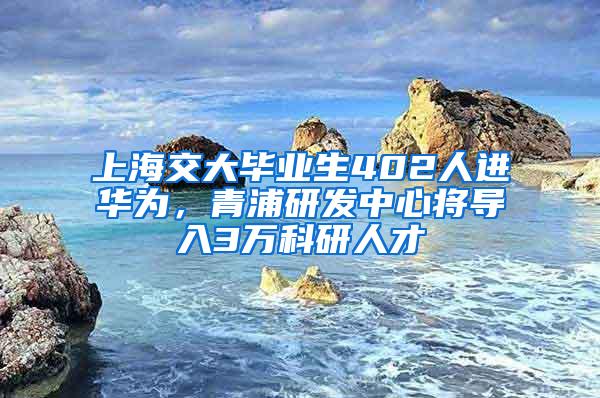 上海交大毕业生402人进华为，青浦研发中心将导入3万科研人才