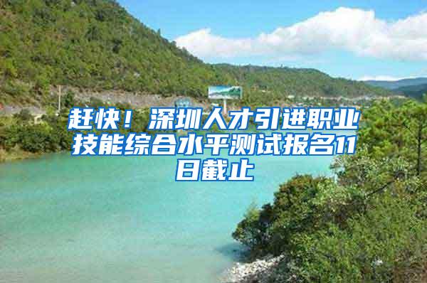 赶快！深圳人才引进职业技能综合水平测试报名11日截止