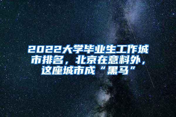 2022大学毕业生工作城市排名，北京在意料外，这座城市成“黑马”