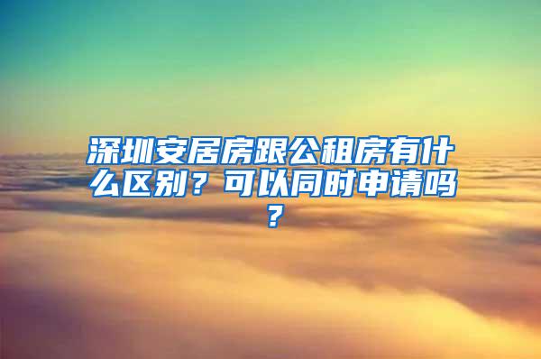 深圳安居房跟公租房有什么区别？可以同时申请吗？