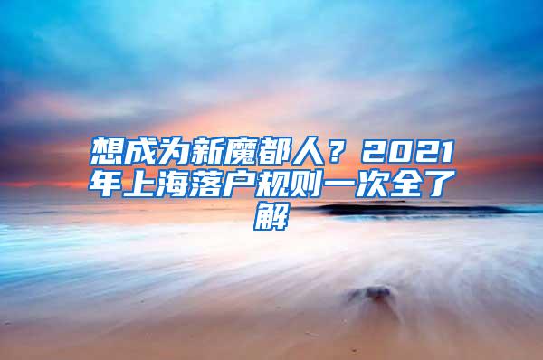 想成为新魔都人？2021年上海落户规则一次全了解