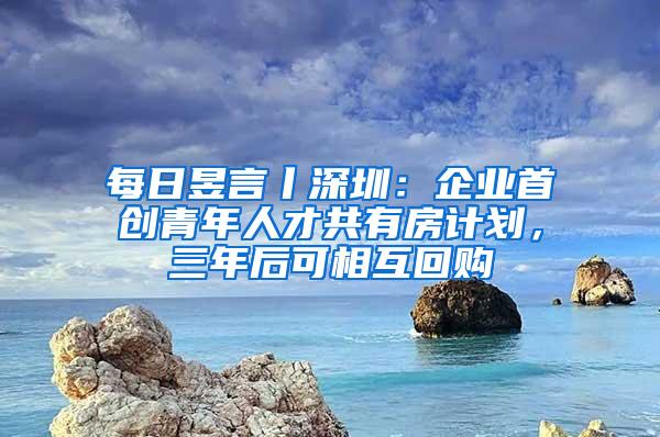 每日昱言丨深圳：企业首创青年人才共有房计划，三年后可相互回购