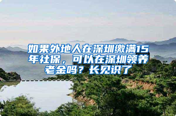 如果外地人在深圳缴满15年社保，可以在深圳领养老金吗？长见识了