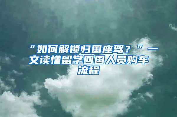 “如何解锁归国座驾？”一文读懂留学回国人员购车流程