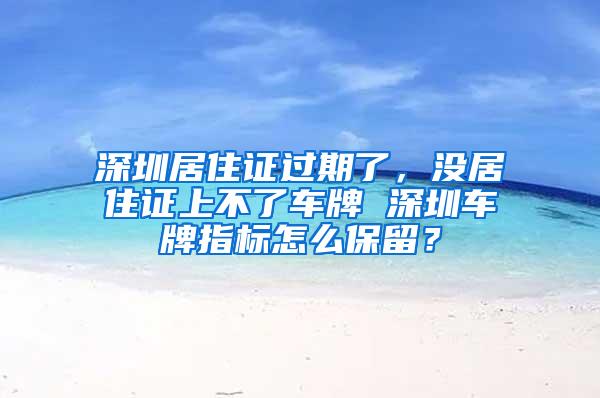 深圳居住证过期了，没居住证上不了车牌 深圳车牌指标怎么保留？