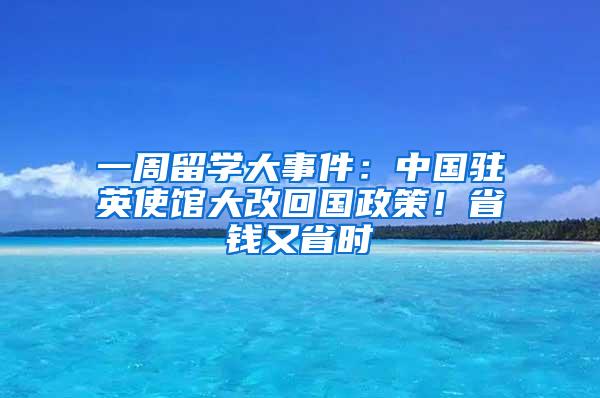 一周留学大事件：中国驻英使馆大改回国政策！省钱又省时