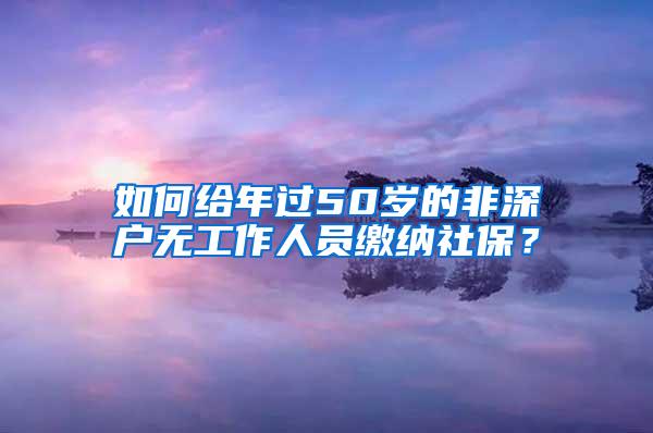 如何给年过50岁的非深户无工作人员缴纳社保？