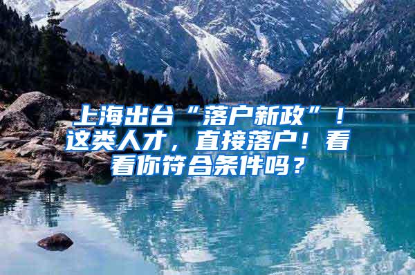 上海出台“落户新政”！这类人才，直接落户！看看你符合条件吗？