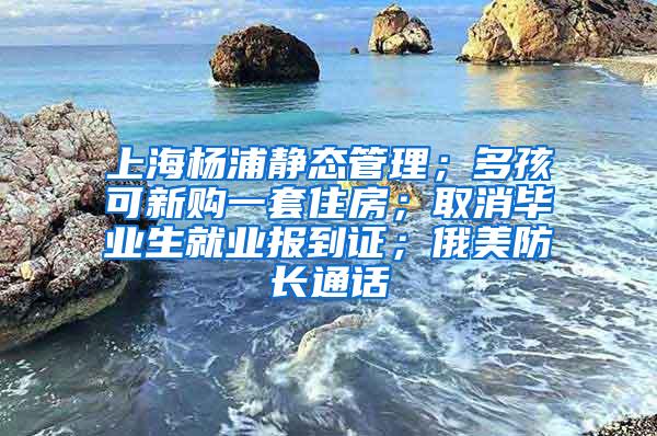 上海杨浦静态管理；多孩可新购一套住房；取消毕业生就业报到证；俄美防长通话