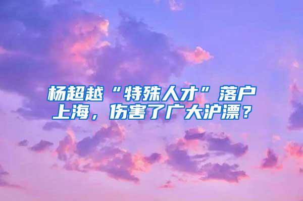 杨超越“特殊人才”落户上海，伤害了广大沪漂？