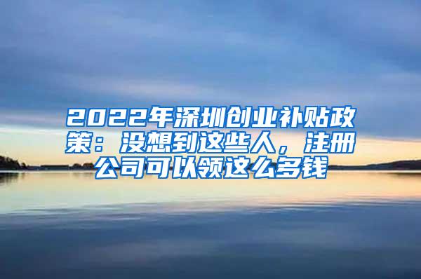 2022年深圳创业补贴政策：没想到这些人，注册公司可以领这么多钱