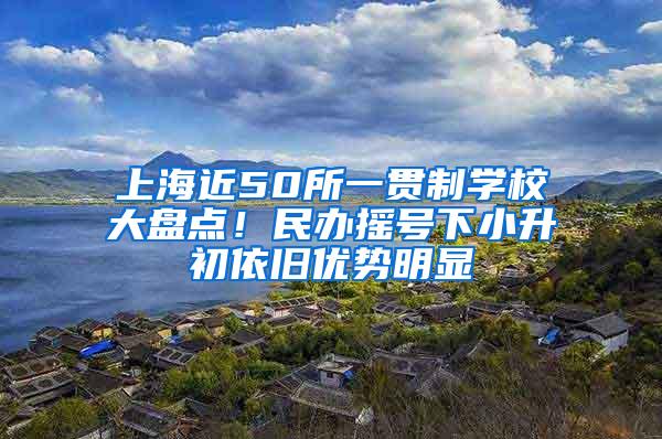 上海近50所一贯制学校大盘点！民办摇号下小升初依旧优势明显