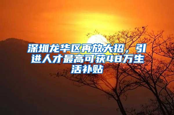 深圳龙华区再放大招，引进人才最高可获48万生活补贴